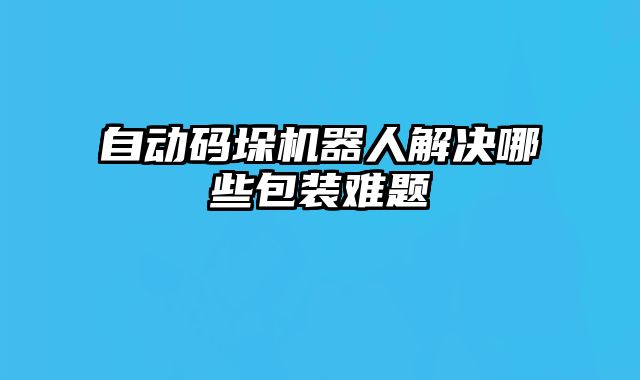 自動(dòng)碼垛機(jī)器人解決哪些包裝難題
